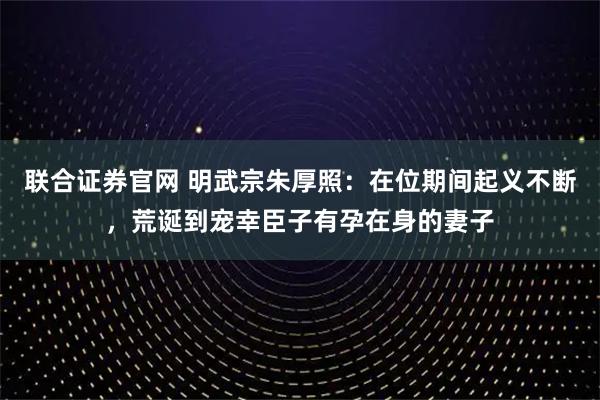 联合证券官网 明武宗朱厚照：在位期间起义不断，荒诞到宠幸臣子有孕在身的妻子