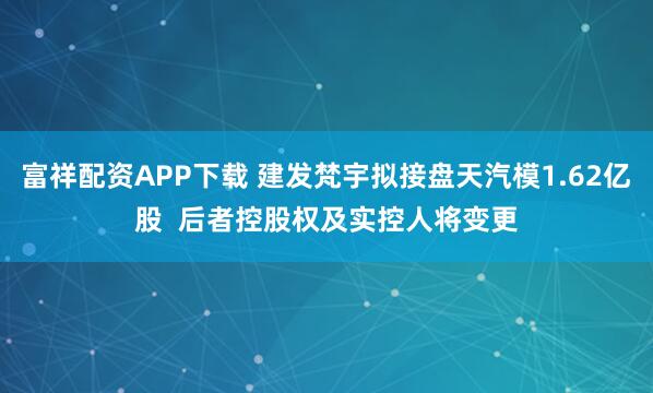富祥配资APP下载 建发梵宇拟接盘天汽模1.62亿股  后者控股权及实控人将变更