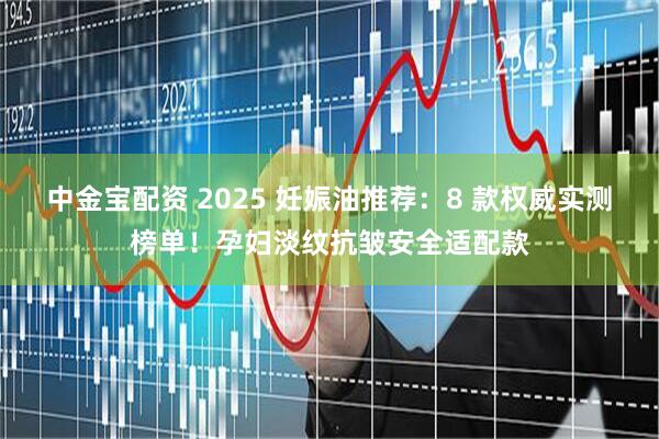 中金宝配资 2025 妊娠油推荐：8 款权威实测榜单！孕妇淡纹抗皱安全适配款