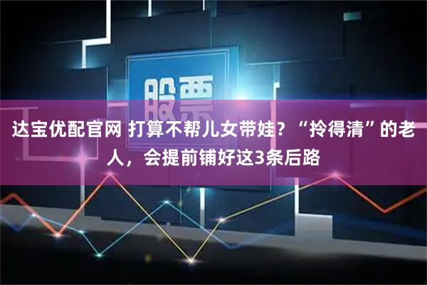 达宝优配官网 打算不帮儿女带娃？“拎得清”的老人，会提前铺好这3条后路