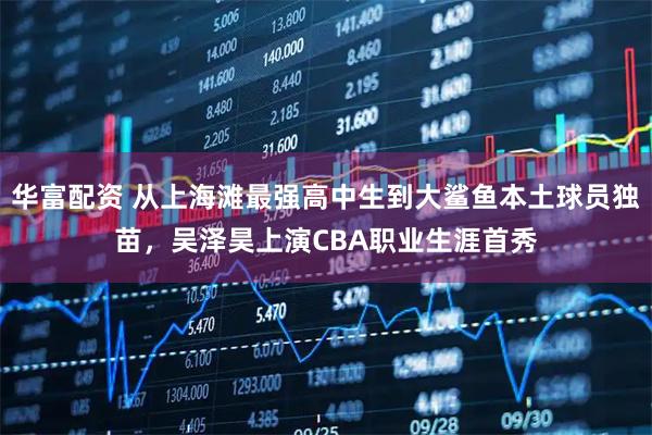 华富配资 从上海滩最强高中生到大鲨鱼本土球员独苗，吴泽昊上演CBA职业生涯首秀