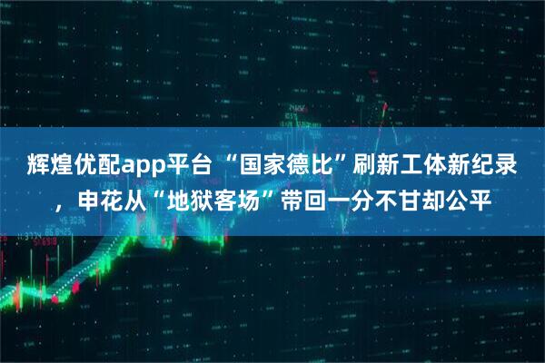 辉煌优配app平台 “国家德比”刷新工体新纪录，申花从“地狱客场”带回一分不甘却公平