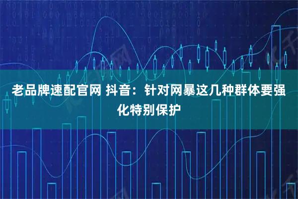 老品牌速配官网 抖音：针对网暴这几种群体要强化特别保护