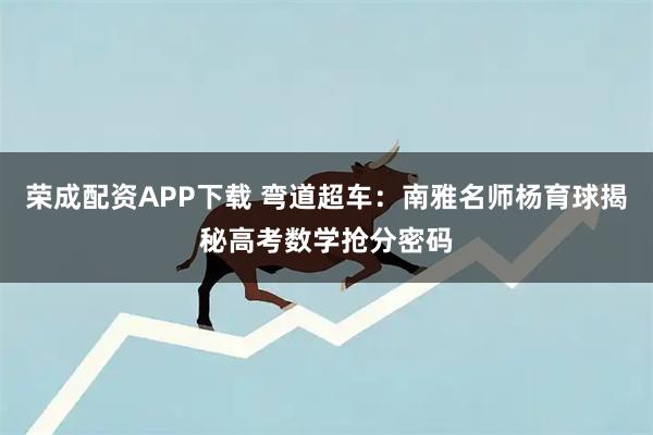 荣成配资APP下载 弯道超车：南雅名师杨育球揭秘高考数学抢分密码