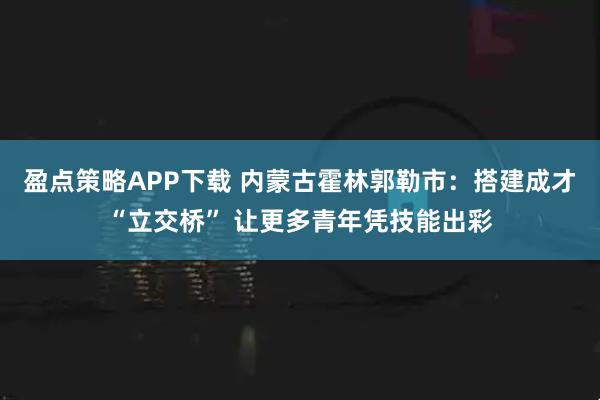 盈点策略APP下载 内蒙古霍林郭勒市：搭建成才“立交桥” 让更多青年凭技能出彩