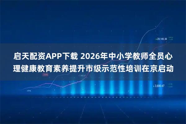 启天配资APP下载 2026年中小学教师全员心理健康教育素养提升市级示范性培训在京启动