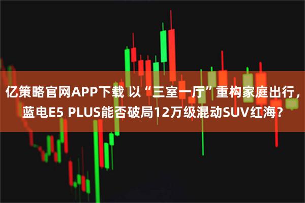 亿策略官网APP下载 以“三室一厅”重构家庭出行，蓝电E5 PLUS能否破局12万级混动SUV红海？