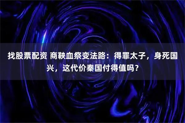找股票配资 商鞅血祭变法路:得罪太子,身死国兴,这代价秦国付得值吗?