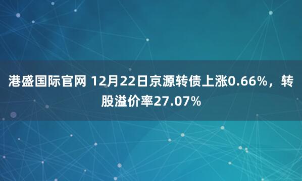港盛国际官网 12月22日京源转债上涨0.66%,转股溢价率27.07%