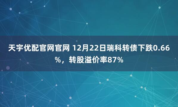 天宇优配官网官网 12月22日瑞科转债下跌0.66%，转股溢价率87%