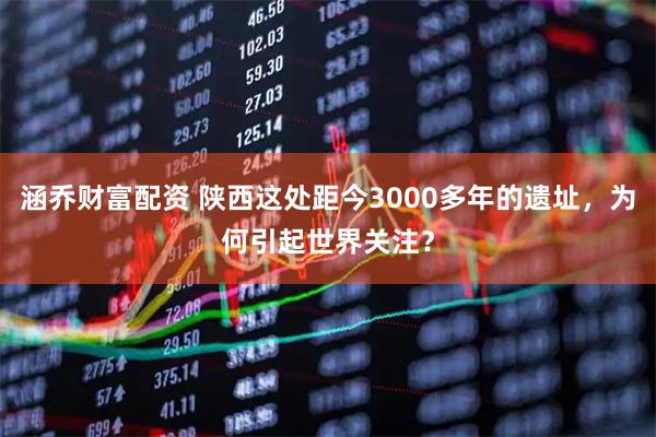 涵乔财富配资 陕西这处距今3000多年的遗址,为何引起世界关注?