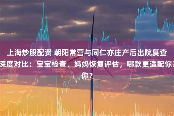 上海炒股配资 朝阳常营与同仁亦庄产后出院复查深度对比：宝宝检查、妈妈恢复评估，哪款更适配你？