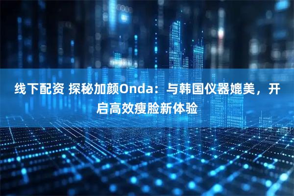 线下配资 探秘加颜Onda：与韩国仪器媲美，开启高效瘦脸新体验
