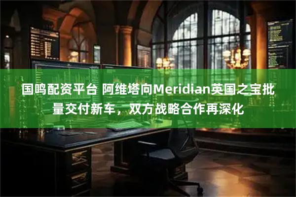 国鸣配资平台 阿维塔向Meridian英国之宝批量交付新车，双方战略合作再深化