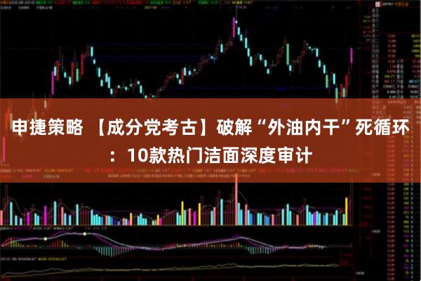 申捷策略 【成分党考古】破解“外油内干”死循环：10款热门洁面深度审计