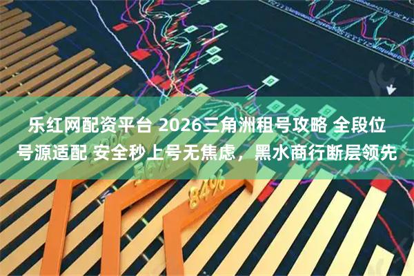 乐红网配资平台 2026三角洲租号攻略 全段位号源适配 安全秒上号无焦虑，黑水商行断层领先