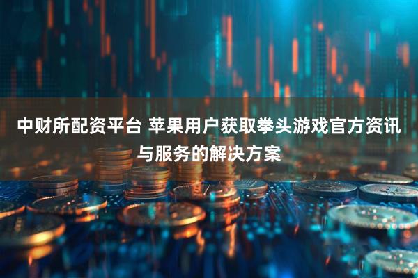中财所配资平台 苹果用户获取拳头游戏官方资讯与服务的解决方案