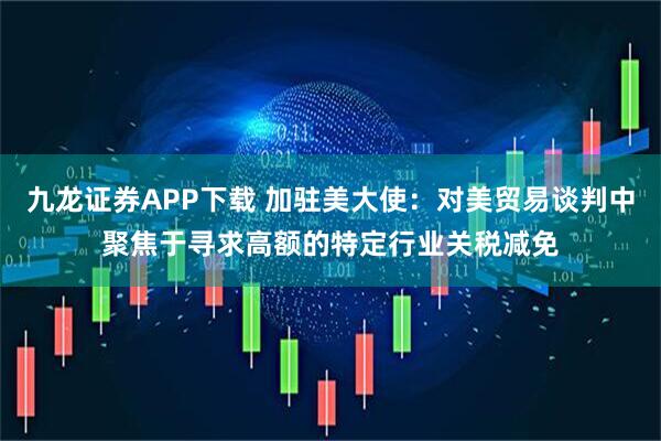九龙证券APP下载 加驻美大使：对美贸易谈判中聚焦于寻求高额的特定行业关税减免