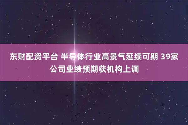 东财配资平台 半导体行业高景气延续可期 39家公司业绩预期获机构上调