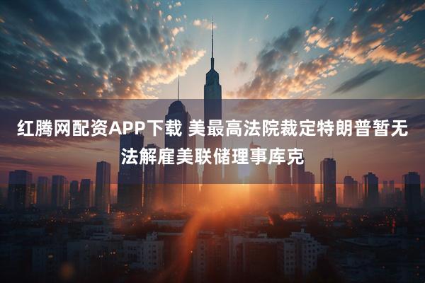 红腾网配资APP下载 美最高法院裁定特朗普暂无法解雇美联储理事库克