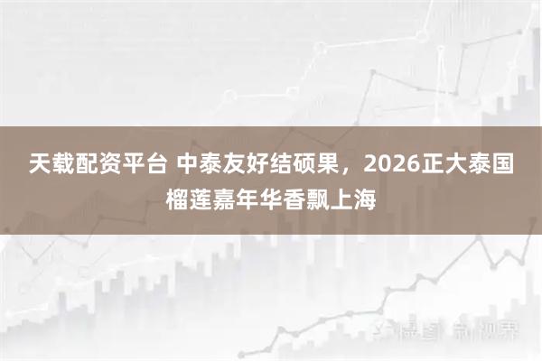 天载配资平台 中泰友好结硕果，2026正大泰国榴莲嘉年华香飘上海
